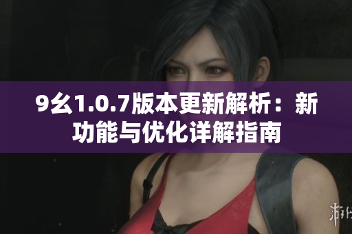 9幺1.0.7版本更新解析：新功能与优化详解指南