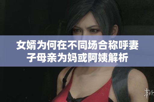 女婿为何在不同场合称呼妻子母亲为妈或阿姨解析