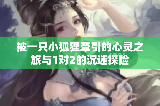 被一只小狐狸牵引的心灵之旅与1对2的沉迷探险