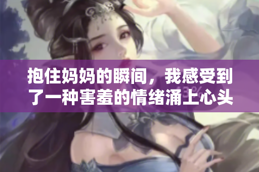 抱住妈妈的瞬间，我感受到了一种害羞的情绪涌上心头