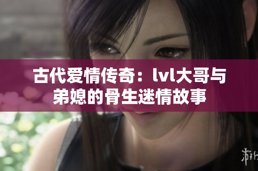 古代爱情传奇：lvl大哥与弟媳的骨生迷情故事
