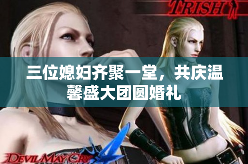 三位媳妇齐聚一堂，共庆温馨盛大团圆婚礼