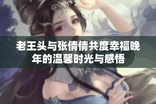老王头与张倩倩共度幸福晚年的温馨时光与感悟