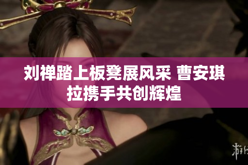 刘禅踏上板凳展风采 曹安琪拉携手共创辉煌