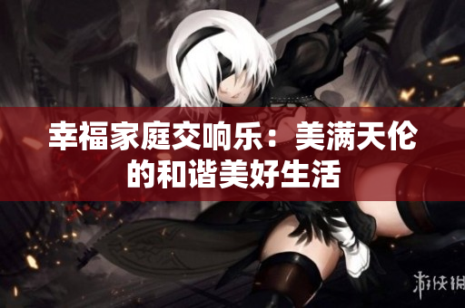 幸福家庭交响乐：美满天伦的和谐美好生活