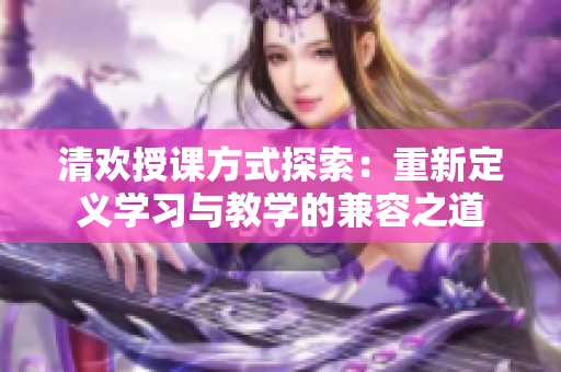 清欢授课方式探索：重新定义学习与教学的兼容之道