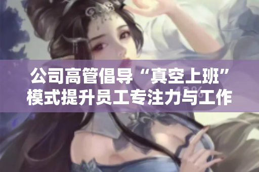 公司高管倡导“真空上班”模式提升员工专注力与工作效率