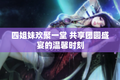 四姐妹欢聚一堂 共享团圆盛宴的温馨时刻