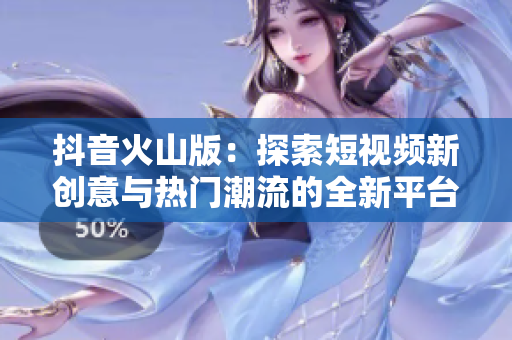 抖音火山版：探索短视频新创意与热门潮流的全新平台