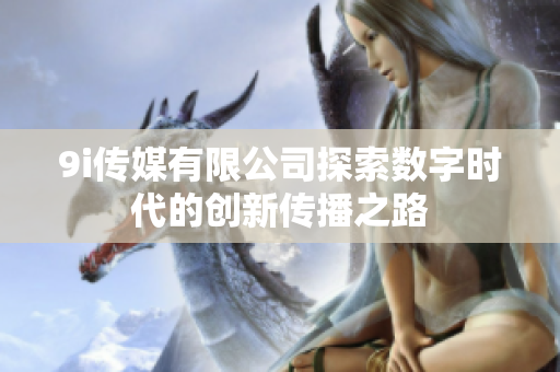 9i传媒有限公司探索数字时代的创新传播之路