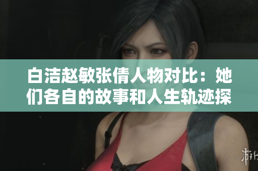 白洁赵敏张倩人物对比：她们各自的故事和人生轨迹探讨