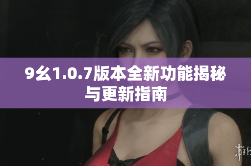 9幺1.0.7版本全新功能揭秘与更新指南