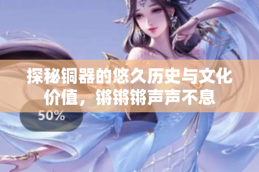 探秘铜器的悠久历史与文化价值，锵锵锵声声不息