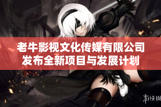 老牛影视文化传媒有限公司发布全新项目与发展计划