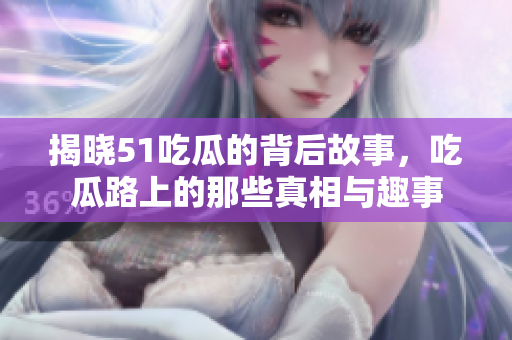 揭晓51吃瓜的背后故事，吃瓜路上的那些真相与趣事