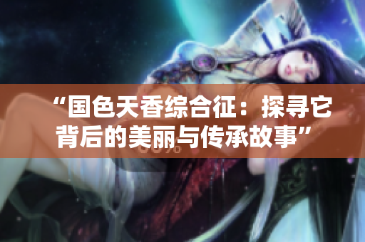“国色天香综合征：探寻它背后的美丽与传承故事”