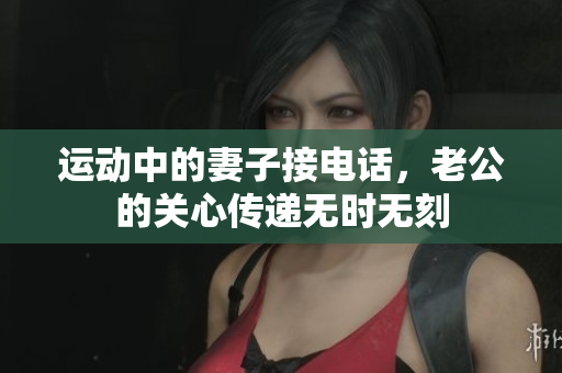 运动中的妻子接电话，老公的关心传递无时无刻