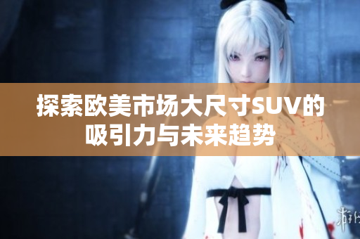 探索欧美市场大尺寸SUV的吸引力与未来趋势