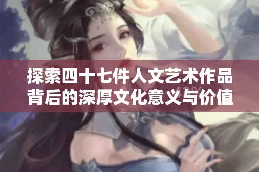 探索四十七件人文艺术作品背后的深厚文化意义与价值