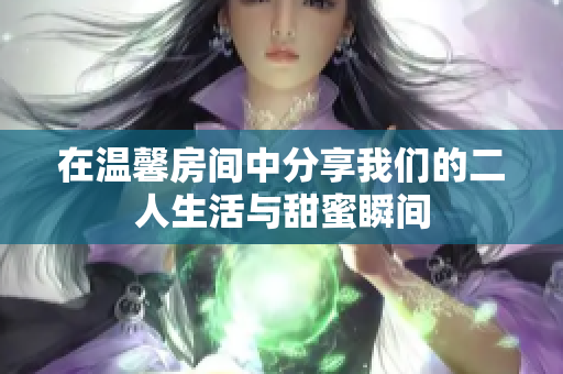在温馨房间中分享我们的二人生活与甜蜜瞬间