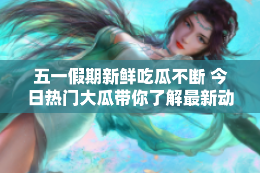 五一假期新鲜吃瓜不断 今日热门大瓜带你了解最新动态