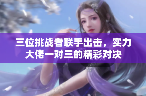三位挑战者联手出击，实力大佬一对三的精彩对决