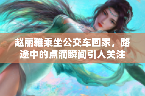 赵丽雅乘坐公交车回家，路途中的点滴瞬间引人关注