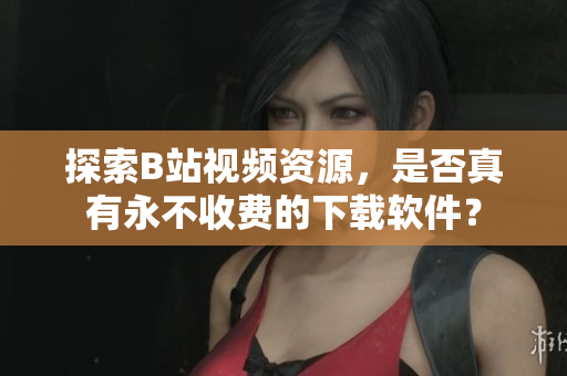 探索B站视频资源，是否真有永不收费的下载软件？