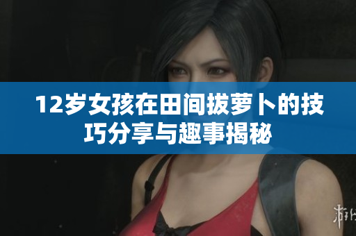 12岁女孩在田间拔萝卜的技巧分享与趣事揭秘