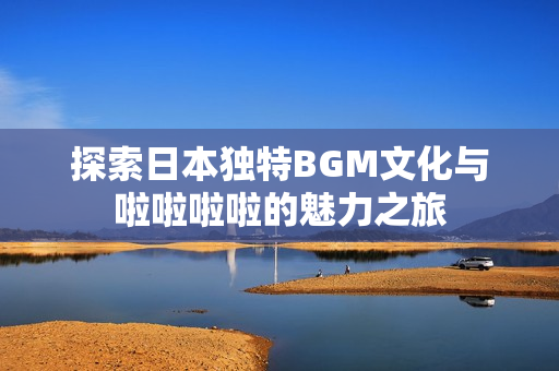 探索日本独特BGM文化与啦啦啦啦的魅力之旅