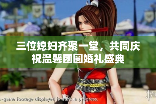三位媳妇齐聚一堂，共同庆祝温馨团圆婚礼盛典