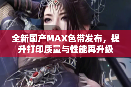 全新国产MAX色带发布，提升打印质量与性能再升级