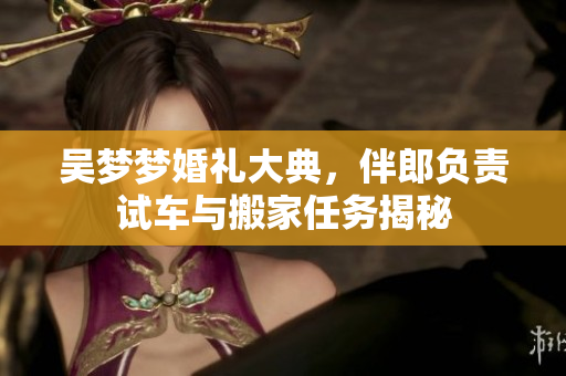 吴梦梦婚礼大典，伴郎负责试车与搬家任务揭秘