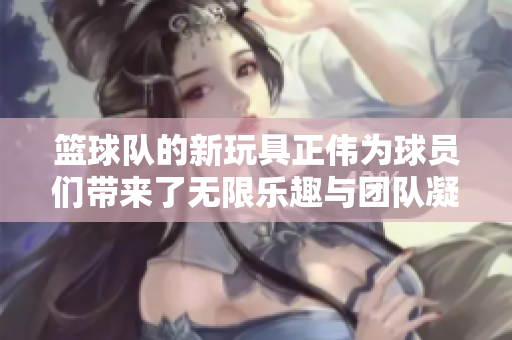 篮球队的新玩具正伟为球员们带来了无限乐趣与团队凝聚力