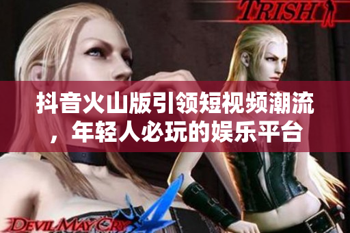 抖音火山版引领短视频潮流，年轻人必玩的娱乐平台