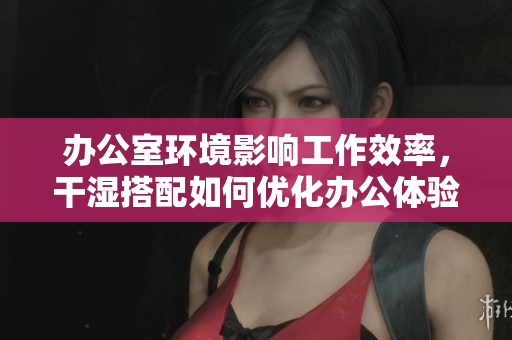 办公室环境影响工作效率，干湿搭配如何优化办公体验