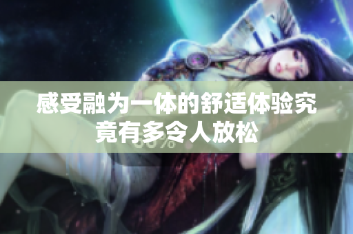 感受融为一体的舒适体验究竟有多令人放松