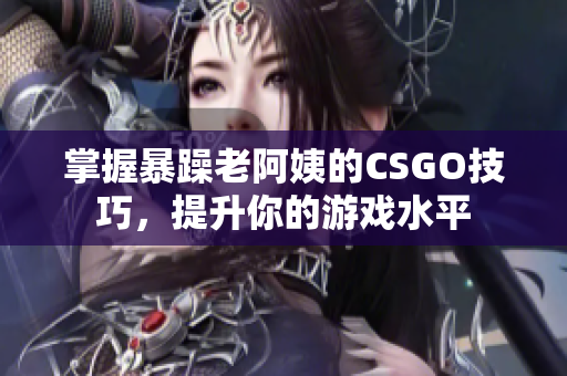 掌握暴躁老阿姨的CSGO技巧，提升你的游戏水平