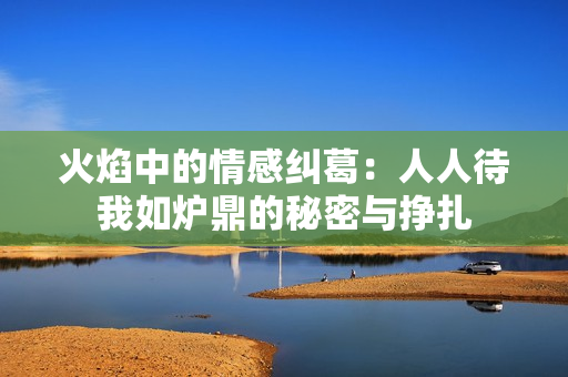 火焰中的情感纠葛：人人待我如炉鼎的秘密与挣扎