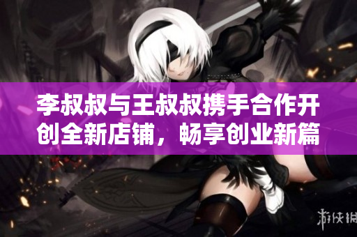 李叔叔与王叔叔携手合作开创全新店铺，畅享创业新篇章