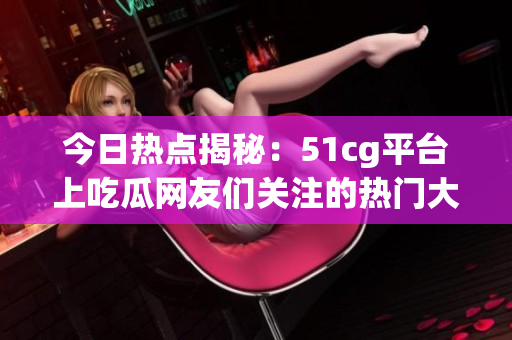 今日热点揭秘：51cg平台上吃瓜网友们关注的热门大瓜盘点