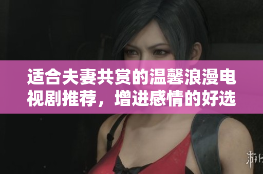 适合夫妻共赏的温馨浪漫电视剧推荐，增进感情的好选择