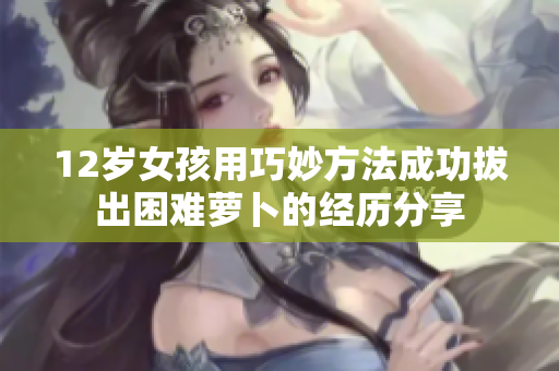 12岁女孩用巧妙方法成功拔出困难萝卜的经历分享