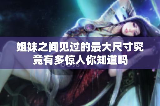 姐妹之间见过的最大尺寸究竟有多惊人你知道吗
