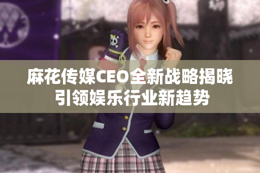 麻花传媒CEO全新战略揭晓 引领娱乐行业新趋势
