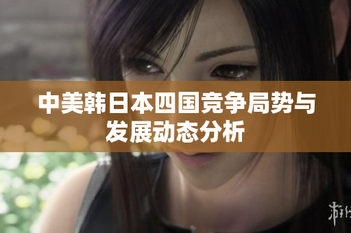 中美韩日本四国竞争局势与发展动态分析