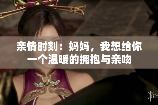 亲情时刻：妈妈，我想给你一个温暖的拥抱与亲吻