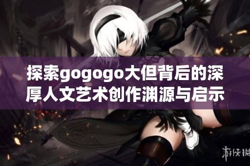 探索gogogo大但背后的深厚人文艺术创作渊源与启示