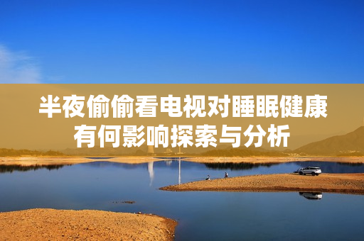 半夜偷偷看电视对睡眠健康有何影响探索与分析