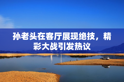 孙老头在客厅展现绝技，精彩大战引发热议